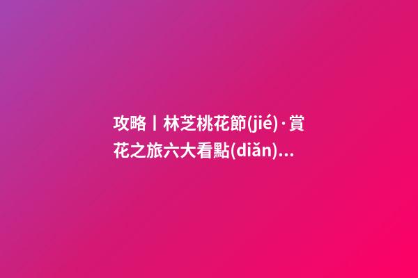 攻略丨林芝桃花節(jié)·賞花之旅六大看點(diǎn)！